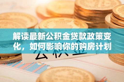 高平解读最新公积金贷款政策变化，如何影响你的购房计划？