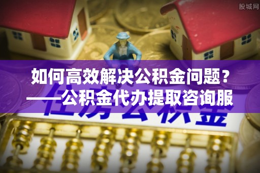 高平如何高效解决公积金问题？——公积金代办提取咨询服务指南