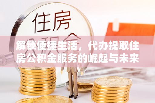 高平解锁便捷生活，代办提取住房公积金服务的崛起与未来