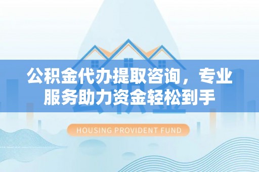 高平公积金代办提取咨询，专业服务助力资金轻松到手